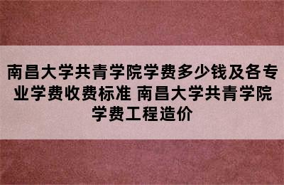 南昌大学共青学院学费多少钱及各专业学费收费标准 南昌大学共青学院学费工程造价